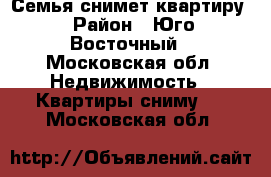 Семья снимет квартиру › Район ­ Юго-Восточный - Московская обл. Недвижимость » Квартиры сниму   . Московская обл.